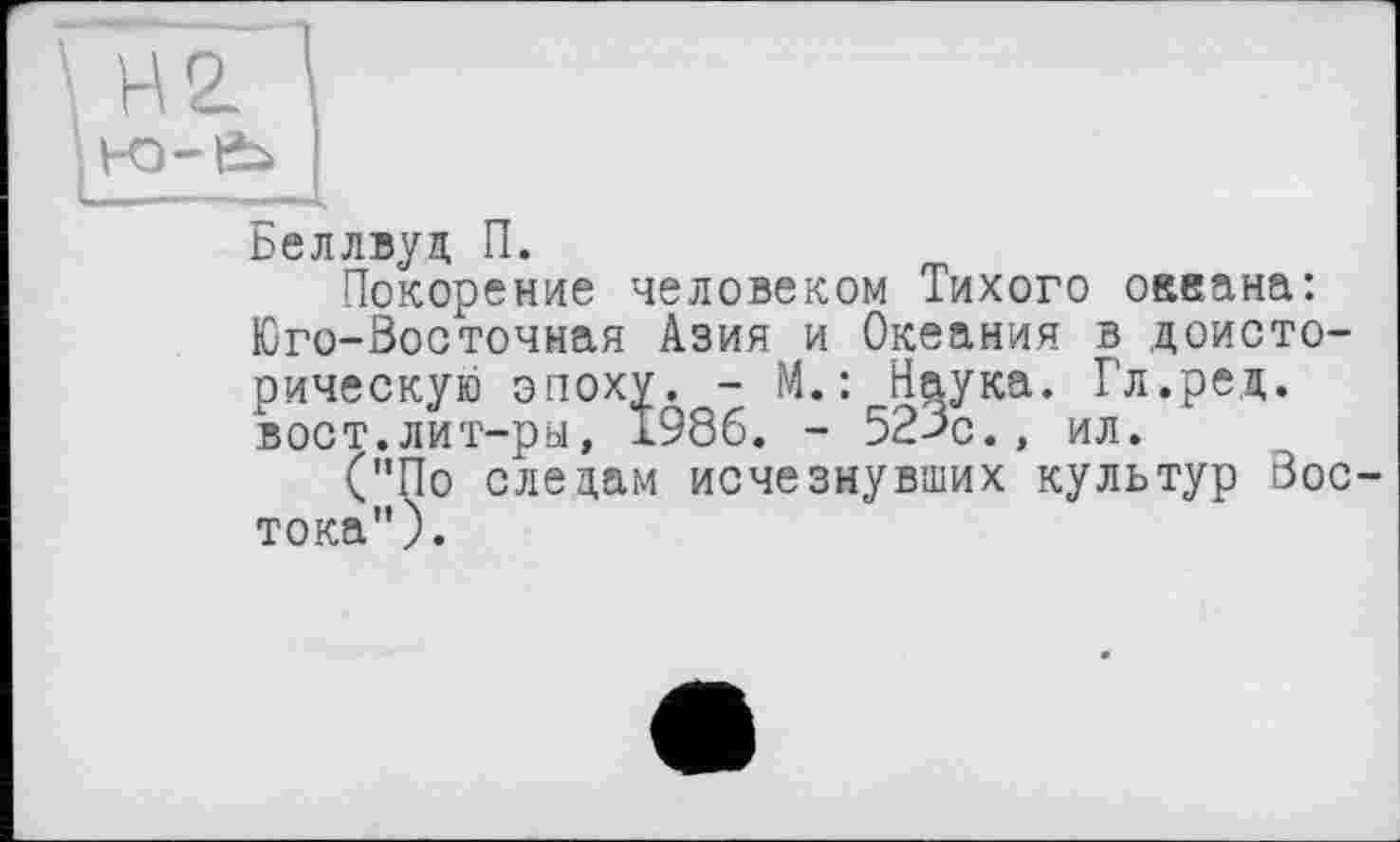 ﻿Беллвуд П.
Покорение человеком Тихого океана: Юго-Восточная Азия и Океания в доисторическую эпоху. - М. : Наука. Г'л.ред. вост.лит-ры, 1986. - 52>с., ил.
("По следам исчезнувших культур Востока").